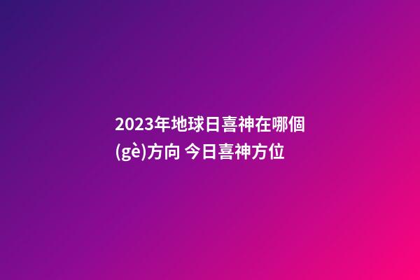 2023年地球日喜神在哪個(gè)方向 今日喜神方位